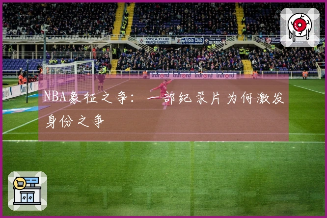 NBA象征之争：一部纪录片为何激发身份之争
