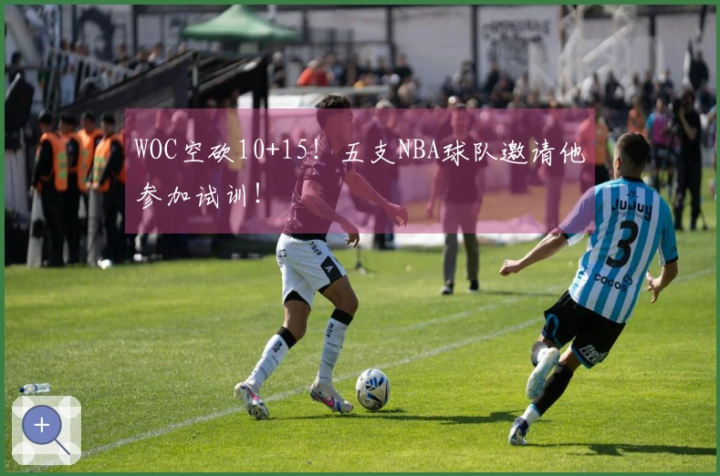 WOC空砍10+15！五支NBA球队邀请他参加试训！