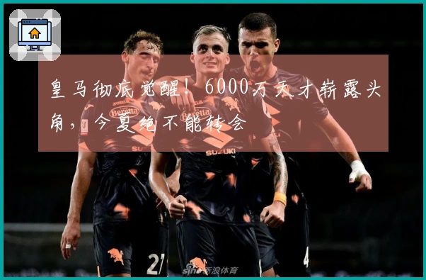 皇马彻底觉醒！6000万天才崭露头角，今夏绝不能转会