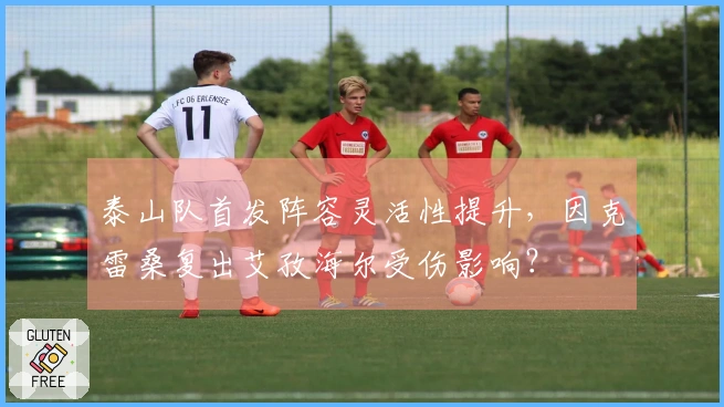 泰山队首发阵容灵活性提升，因克雷桑复出艾孜海尔受伤影响？