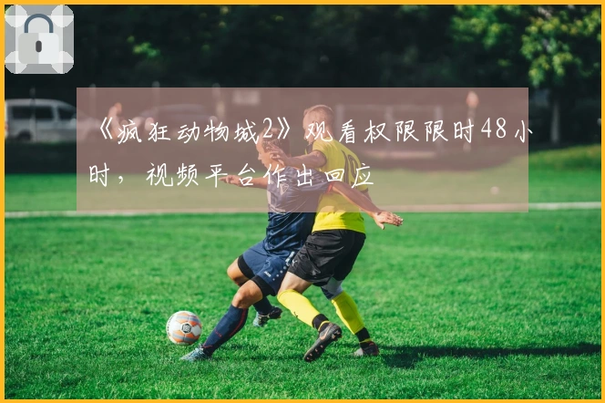 《疯狂动物城2》观看权限限时48小时，视频平台作出回应