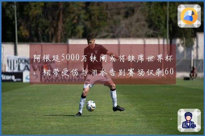 阿根廷5000万铁闸或将缺席世界杯，韧带受伤与泪水告别赛场仅剩60天！