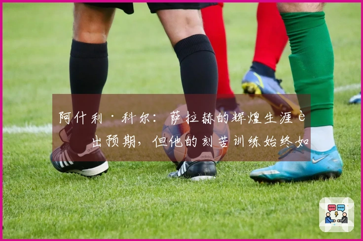 阿什利·科尔：萨拉赫的辉煌生涯超出预期，但他的刻苦训练始终如一