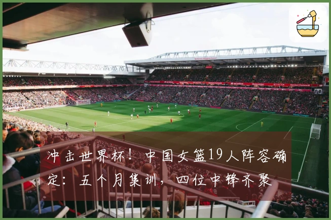 冲击世界杯！中国女篮19人阵容确定：五个月集训，四位中锋齐聚