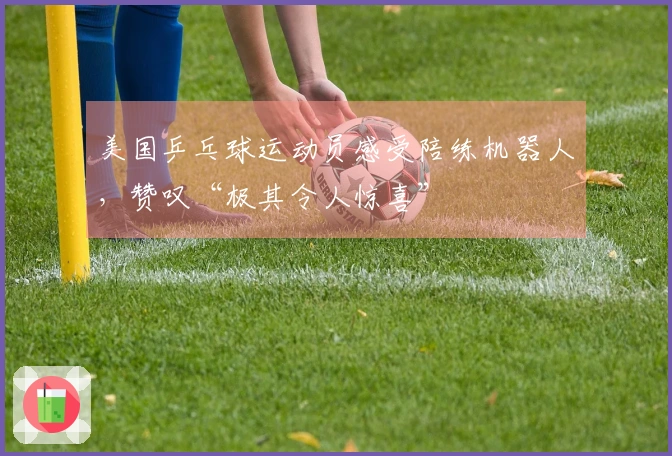 美国乒乓球运动员感受陪练机器人，赞叹“极其令人惊喜”