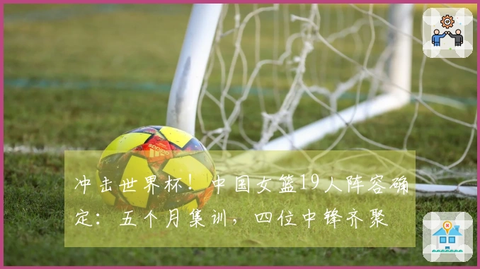 冲击世界杯！中国女篮19人阵容确定：五个月集训，四位中锋齐聚