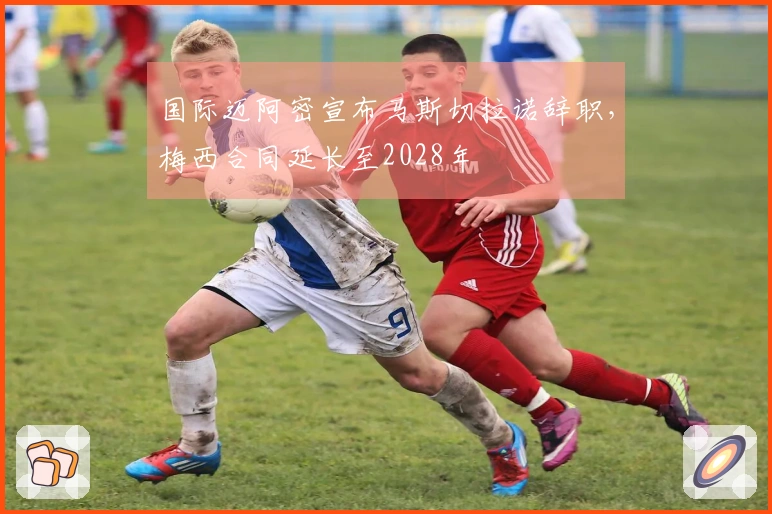 国际迈阿密宣布马斯切拉诺辞职，梅西合同延长至2028年