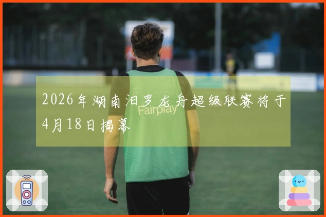 2026年湖南汨罗龙舟超级联赛将于4月18日揭幕
