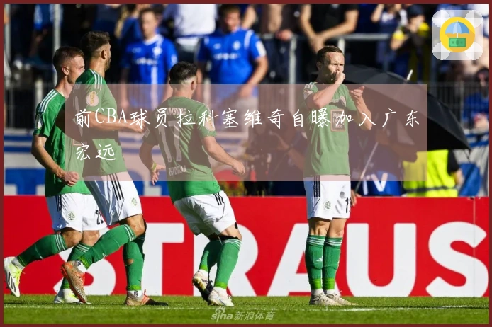 前CBA球员拉科塞维奇自曝加入广东宏远