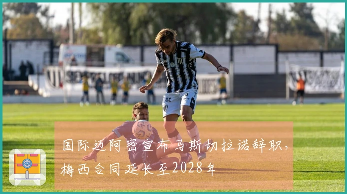 国际迈阿密宣布马斯切拉诺辞职，梅西合同延长至2028年