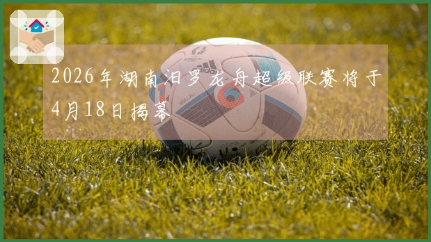 2026年湖南汨罗龙舟超级联赛将于4月18日揭幕